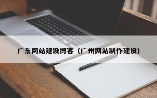 河池广东网站建设博客（广州网站制作建设）