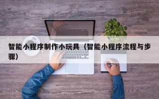 河池智能小程序制作小玩具（智能小程序流程与步骤）