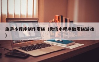 河池旅游小程序制作蛋糕（微信小程序做蛋糕游戏）